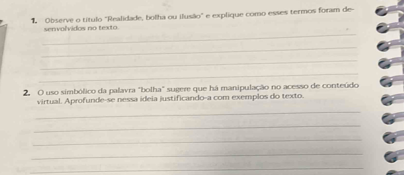 Observe o título "Realidade, bolha ou ilusão" e explique como esses termos foram de- 
_ 
senvolvidos no texto. 
_ 
_ 
_ 
2. O uso simbólico da palavra "bolha" sugere que há manipulação no acesso de conteúdo 
virtual. Aprofunde-se nessa ideia justificando-a com exemplos do texto. 
_ 
_ 
_ 
_ 
_