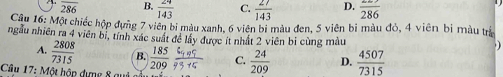 overline 286 B.  24/143  C.  27/143  D. frac 286
Câu 16: Một chiếc hộp đựng 7 viên bi màu xanh, 6 viên bi màu đen, 5 viên bi màu đỏ, 4 viên bi màu trấ
ngẫu nhiên ra 4 viên bi, tính xác suất đề lầy được ít nhất 2 viên bi cùng màu
A.  2808/7315  B.  185/209  C.  24/209  D.  4507/7315 
Câu 17: Một hộp dựng 8 quả a