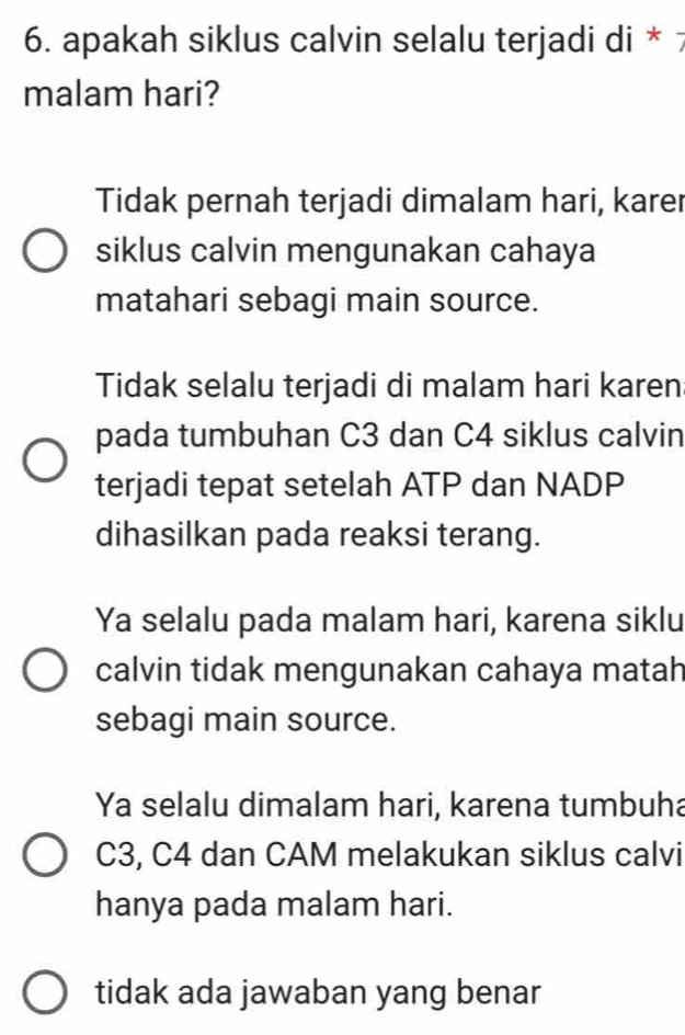 apakah siklus calvin selalu terjadi di * 7
malam hari?
Tidak pernah terjadi dimalam hari, karer
siklus calvin mengunakan cahaya
matahari sebagi main source.
Tidak selalu terjadi di malam hari karen
pada tumbuhan C3 dan C4 siklus calvin
terjadi tepat setelah ATP dan NADP
dihasilkan pada reaksi terang.
Ya selalu pada malam hari, karena siklu
calvin tidak mengunakan cahaya matah
sebagi main source.
Ya selalu dimalam hari, karena tumbuha
C3, C4 dan CAM melakukan siklus calvi
hanya pada malam hari.
tidak ada jawaban yang benar