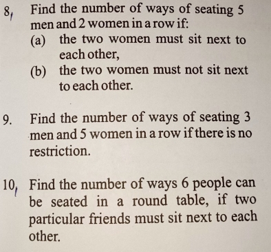 Find the number of ways of seating 5
men and 2 women in a row if: 
(a) the two women must sit next to 
each other, 
(b) the two women must not sit next 
to each other. 
9. Find the number of ways of seating 3
men and 5 women in a row if there is no 
restriction. 
10, Find the number of ways 6 people can 
be seated in a round table, if two 
particular friends must sit next to each 
other.