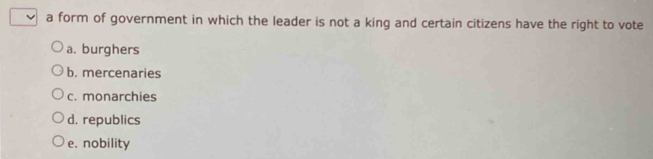 a form of government in which the leader is not a king and certain citizens have the right to vote
a. burghers
b. mercenaries
c. monarchies
d. republics
e. nobility