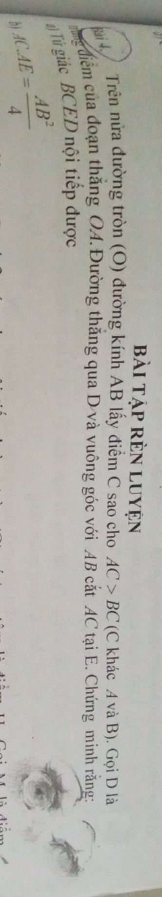bài tập rèn Luyện 
* 4 Trên nửa đường tròn (O) đường kính AB lấy điểm C sao cho AC>BC (C khác A và B). Gọi D là 
ung điểm của đoạn thắng OA.Đường thăng qua D và vuông góc với AB cắt AC tại E. Chứng minh rằng: 
2) Tử giác BCED nội tiếp được 
b) AC.AE= AB^2/4 