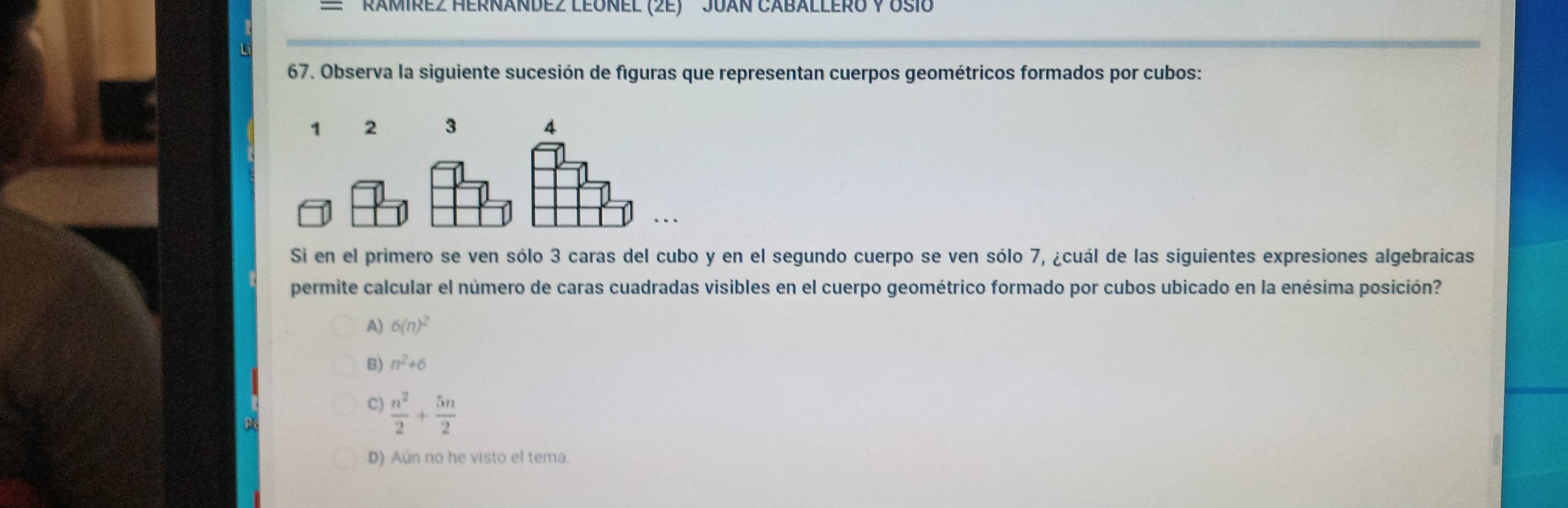 RaMirez HernánDez LEónel (2e) JuáN Caballero V osi
67. Observa la siguiente sucesión de figuras que representan cuerpos geométricos formados por cubos:
1 2 3
Si en el primero se ven sólo 3 caras del cubo y en el segundo cuerpo se ven sólo 7, ¿cuál de las siguientes expresiones algebraicas
permite calcular el número de caras cuadradas visibles en el cuerpo geométrico formado por cubos ubicado en la enésima posición?
A) 6(n)^2
B) n^2+6
C)  n^2/2 + 5n/2 
D) Aún no he visto el tema.