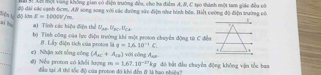 Xết một vùng không gian có điện trường đều, cho ba điểm A, B, C tạo thành một tam giác đều có 
độ dài các cạnh 6cm, AB song song với các đường sức điện như hình bên. Biết cường độ điện trường có 
tiện bà độ lớn E=1000V/m. 
lai bà a) Tính các hiệu điện thế U_AB, U_BC, U_CA. 
C 
b) Tính công của lực điện trường khi một proton chuyển động từ C đến 
B. Lấy điện tích của proton là q=1, 6.10^(-1)C. 
_ 
A B 
c) Nhận xét tổng công (A_AC+A_CB) với công A_AB. 
_ 
d) Nếu proton có khối lượng m=1,67.10^(-27)kg đó bắt đầu chuyển động không vận tốc ban 
đầu tại A thì tốc độ của proton đó khi đến B là bao nhiêu?