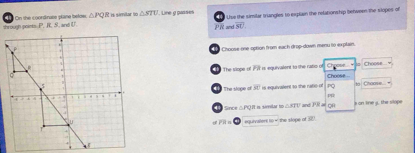 On the coordinate plane below, △ PQR is similar to △ STU. Line g passes 
through points P, R, S, and U. PR and Use the similar triangles to explain the relationship between the slopes of
overline SU. 
Choose one option from each drop-down menu to explain. 
Choose... 
The slope of overline PR is equivalent to the ratio of Choose... o 
Choose... 
The slope of overline SU PQ to Choose... 
is equivalent to the ratio of
PR
Since △ PQR is similar to△ STU and overline PR ar QR e on line g, the slope 
equivalent to the siope of overline SU. 
of overline PR is