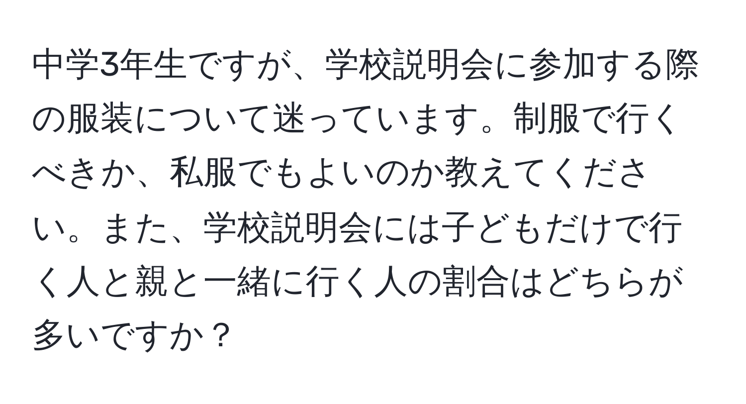 中学3年生ですが、学校説明会に参加する際の服装について迷っています。制服で行くべきか、私服でもよいのか教えてください。また、学校説明会には子どもだけで行く人と親と一緒に行く人の割合はどちらが多いですか？