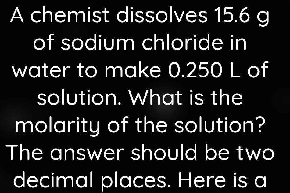 A chemist dissolves 15.6 g
of sodium chloride in 
water to make 0.250 L of 
solution. What is the 
molarity of the solution? 
The answer should be two 
decimal places. Here is a