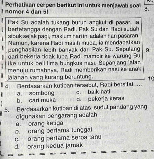 a Perhatikan cerpen berikut ini untuk menjawab soal 8.
I nomor 4 dan 5!
: Pak Su adalah tukang buruh angkut di pasar. la
bertetangga dengan Radi. Pak Su dan Radi sudah
sibuk sejak pagi, maklum hari ini adalah hari pasaran.
Namun, karena Radi masih muda, ia mendapatkan
penghasilan lebih banyak dari Pak Su. Sepulang 9.
dari bekerja tidak lupa Radi mampir ke warung Bu
B Ike untuk beli lima bungkus nasi. Sepanjang jalan
menuju rumahnya, Radi memberikan nasi ke anak
B jalanan yang kurang beruntung.
10
4. Berdasarkan kutipan tersebut, Radi bersifat ....
B a. sombong c. baik hati
b. cari muka d. pekerja keras
5. Berdasarkan kutipan di atas, sudut pandang yang
digunakan pengarang adalah ....
a. orang ketiga
b. orang pertama tunggal
c. orang pertama serba tahu
d. orang kedua jamak
□□□