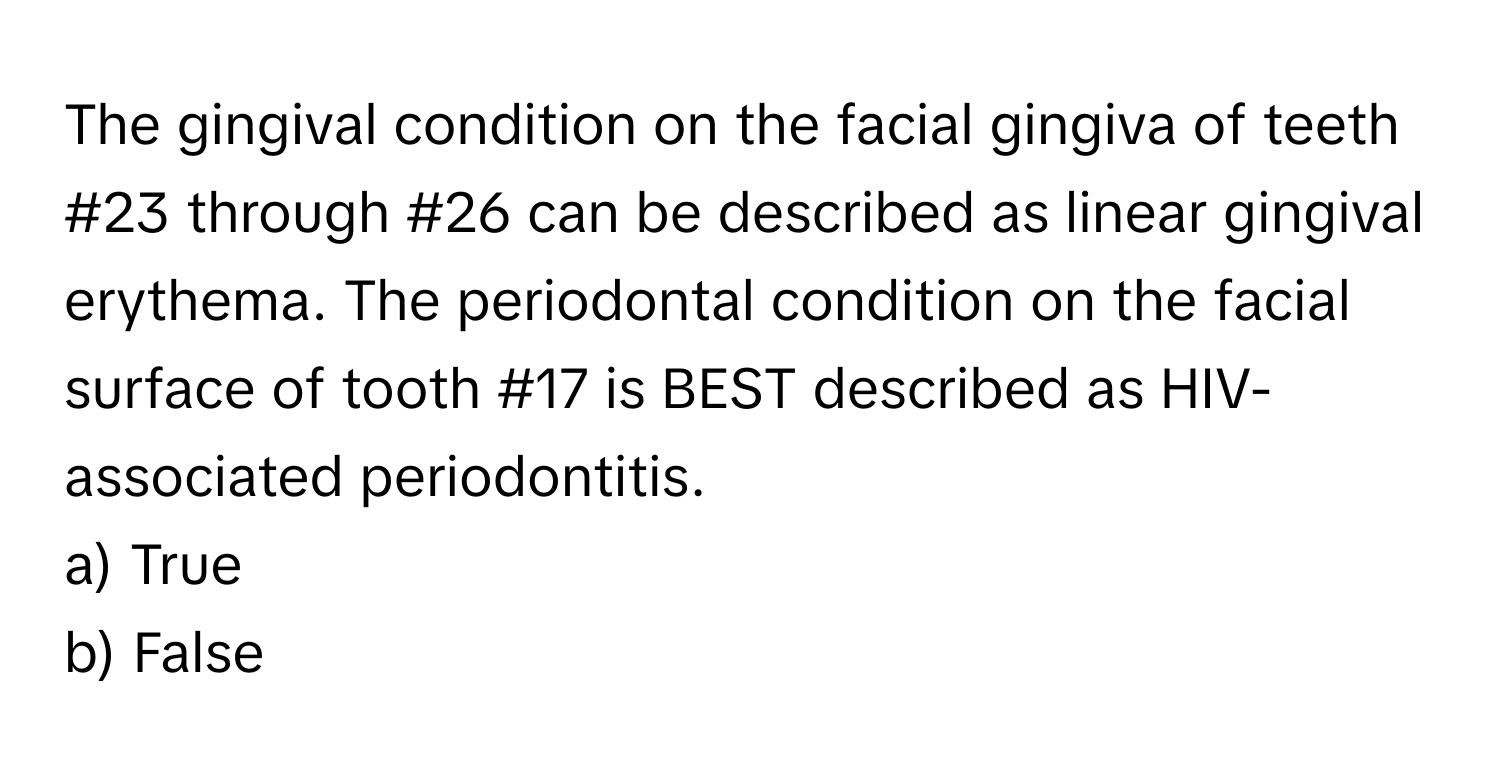 The gingival condition on the facial gingiva of teeth #23 through #26 can be described as linear gingival erythema. The periodontal condition on the facial surface of tooth #17 is BEST described as HIV-associated periodontitis.

a) True
b) False