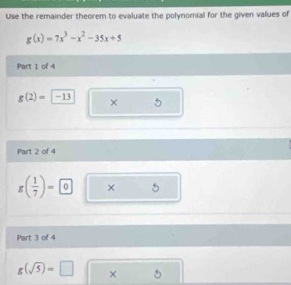 Use the remainder theorem to evaluate the polynomial for the given values of
g(x)=7x^3-x^2-35x+5
Part 1 of 4
g(2)=-13 × 
Part 2 of 4
g( 1/7 )=0 × ^ S 
□  
Part 3 of 4
g(sqrt(5))=□ × 5