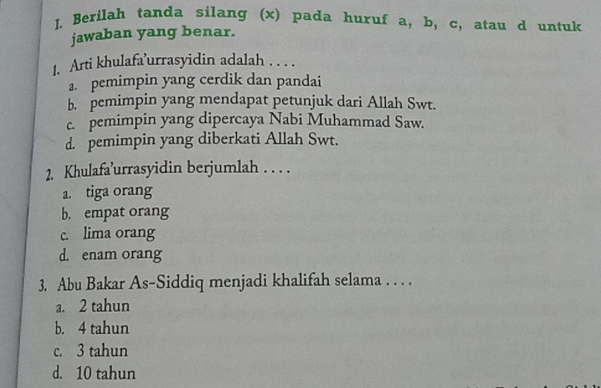 Berilah tanda silang (x) pada huruf a, b, c, atau d untuk
jawaban yang benar.
1. Arti khulafa’urrasyidin adalah . . . .
a. pemimpin yang cerdik dan pandai
b. pemimpin yang mendapat petunjuk dari Allah Swt.
c. pemimpin yang dipercaya Nabi Muhammad Saw.
d. pemimpin yang diberkati Allah Swt.
2. Khulafa’urrasyidin berjumlah . . . .
a. tiga orang
b. empat orang
c. lima orang
d. enam orang
3. Abu Bakar As-Siddiq menjadi khalifah selama . . . .
a. 2 tahun
b. 4 tahun
c. 3 tahun
d. 10 tahun