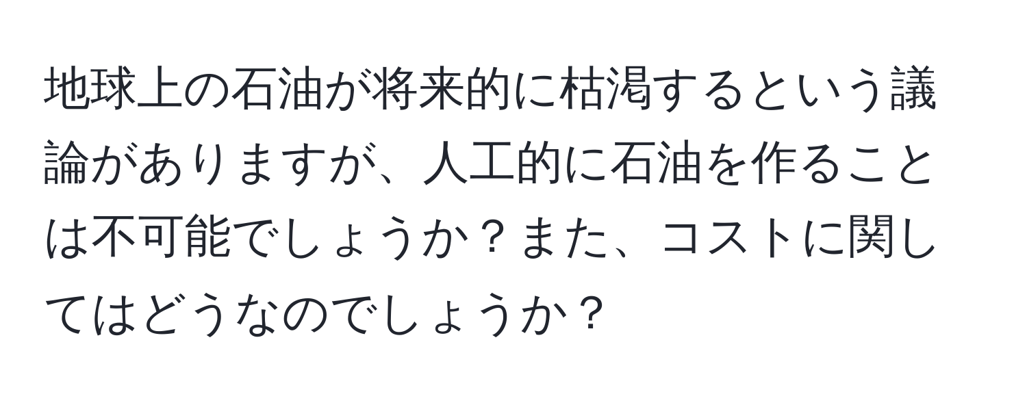 地球上の石油が将来的に枯渇するという議論がありますが、人工的に石油を作ることは不可能でしょうか？また、コストに関してはどうなのでしょうか？