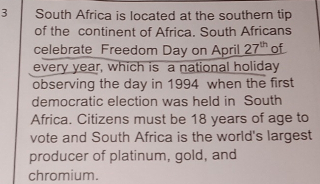 South Africa is located at the southern tip 
of the continent of Africa. South Africans 
celebrate Freedom Day on April 27^(th) of 
every year, which is a national holiday 
observing the day in 1994 when the first 
democratic election was held in South 
Africa. Citizens must be 18 years of age to 
vote and South Africa is the world's largest 
producer of platinum, gold, and 
chromium.