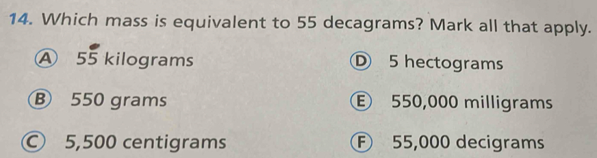 Which mass is equivalent to 55 decagrams? Mark all that apply.
A 55 kilograms D 5 hectograms
B 550 grams E 550,000 milligrams
© 5,500 centigrams F 55,000 decigrams