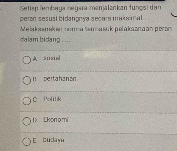 Setiap lembaga negara menjalankan fungsi dan
peran sesuai bidangnya secara maksimal.
Melaksanakan norma termasuk pelaksanaan peran
dalam bidang .....
A sosial
B pertahanan
C Politik
D Ekonomi
E budaya