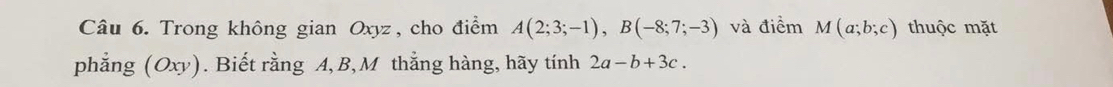 Trong không gian Oxyz, cho điểm A(2;3;-1), B(-8;7;-3) và điểm M(a;b;c) thuộc mặt 
phẳng (Oxy). Biết rằng A, B, M thẳng hàng, hãy tính 2a-b+3c.