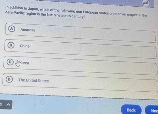 In addition to Japan, which of the following non-European states created an empire in the
Asia-Pacific region in the late nineteenth century?
Australia
B China
CnKorea
D The United States
1 ^ Nex
Back