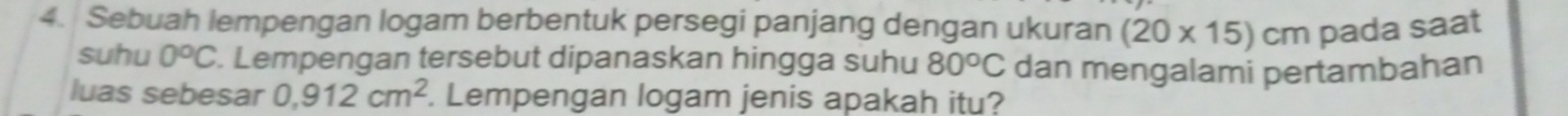 Sebuah lempengan logam berbentuk persegi panjang dengan ukuran (20* 15)cm pada saat 
suhu 0°C. Lempengan tersebut dipanaskan hingga suhu 80°C dan mengalami pertambahan 
luas sebesar 0,912cm^2. Lempengan logam jenis apakah itu?