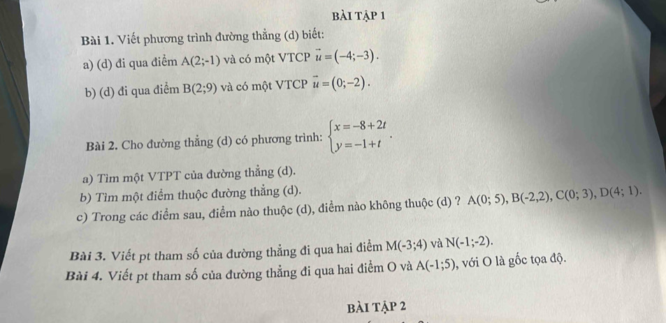 bài tập 1 
Bài 1. Viết phương trình đường thẳng (d) biết: 
a) (d) đi qua điềm A(2;-1) và có một VTCP vector u=(-4;-3). 
b) (d) đi qua điểm B(2;9) và có một VTCP vector u=(0;-2). 
Bài 2. Cho đường thẳng (d) có phương trình: beginarrayl x=-8+2t y=-1+tendarray.. 
a) Tìm một VTPT của đường thẳng (d). 
b) Tìm một điểm thuộc đường thẳng (d). 
c) Trong các điểm sau, điểm nào thuộc (d), điểm nào không thuộc (d) ? A(0;5), B(-2,2), C(0;3), D(4;1). 
Bài 3. Viết pt tham số của đường thẳng đi qua hai điểm M(-3;4) và N(-1;-2). 
Bài 4. Viết pt tham số của đường thẳng đi qua hai điểm O và A(-1;5) , với O là gốc tọa độ. 
bài tập 2