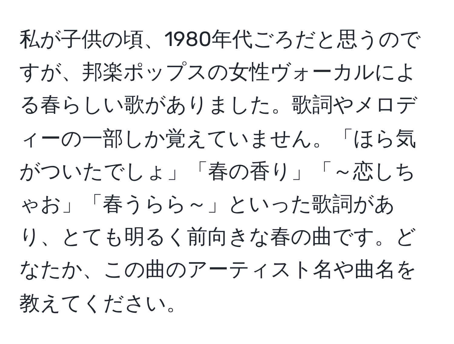 私が子供の頃、1980年代ごろだと思うのですが、邦楽ポップスの女性ヴォーカルによる春らしい歌がありました。歌詞やメロディーの一部しか覚えていません。「ほら気がついたでしょ」「春の香り」「～恋しちゃお」「春うらら～」といった歌詞があり、とても明るく前向きな春の曲です。どなたか、この曲のアーティスト名や曲名を教えてください。