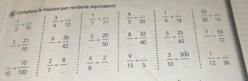 Completa le frazioni per renderle equivalenti.
 1/2 =frac _ 10  3/4 =frac _ 12  1/7 =frac _ 77  4/5 =frac _ 20  7/9 =frac _ 18  10/30 =frac _ 15
frac 3_ = 21/70  frac 6_ = 36/42  frac 2_ = 20/50  frac 8_ = 32/40   5/... = 25/60   7/... = 56/72 
frac _ 10= 10/100   2/7 =frac 8_   4/8 =frac 2_   9/15 =frac _ 5  3/10 =frac 300_   1/12 =frac _ 36