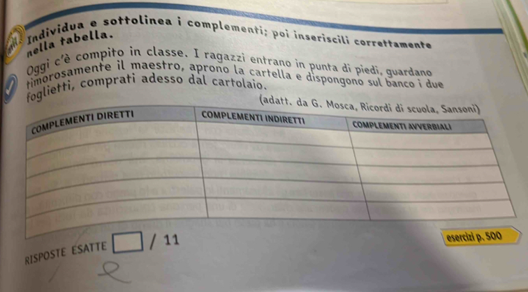 nella tabella. Individua e sottolinea i complementi; poi inseriscili correttamente 
Oggi c'è compito in classe. I ragazzi entrano in punta di piedi, quardano 
timorosamente il maestro, aproño la cartella e dispongono sul banço i due 
foglietti, comprati adesso dal cartolaio. 
RISPOSTE ESATTE / 11 
esercizi p. 500