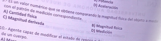 B) Potencia
D) Aceleración
.- Es un valor numérico que se obtiene comparando la magnitud física del objeto a medir
con el patrón de medición correspondiente.
A) Cantidad física
C) Magnitud derivada
B) Magnitud física
D) Medición
10.- Agente capaz de modificar el estado de repoçó
de un cuerpo.
A) Maça