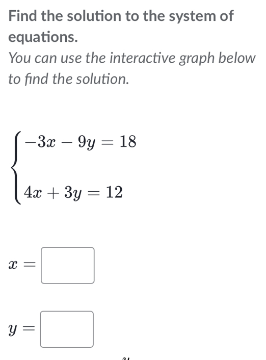 Find the solution to the system of
equations.
You can use the interactive graph below
to find the solution.
beginarrayl -3x-9y=18 4x+3y=12endarray.
x=□
y=□