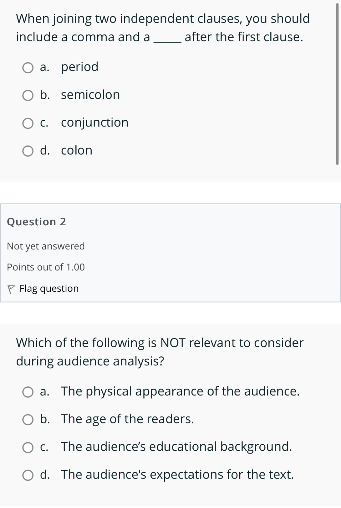 When joining two independent clauses, you should
include a comma and a _after the first clause.
a. period
b. semicolon
c. conjunction
d. colon
Question 2
Not yet answered
Points out of 1.00
Flag question
Which of the following is NOT relevant to consider
during audience analysis?
a. The physical appearance of the audience.
b. The age of the readers.
c. The audience's educational background.
d. The audience's expectations for the text.