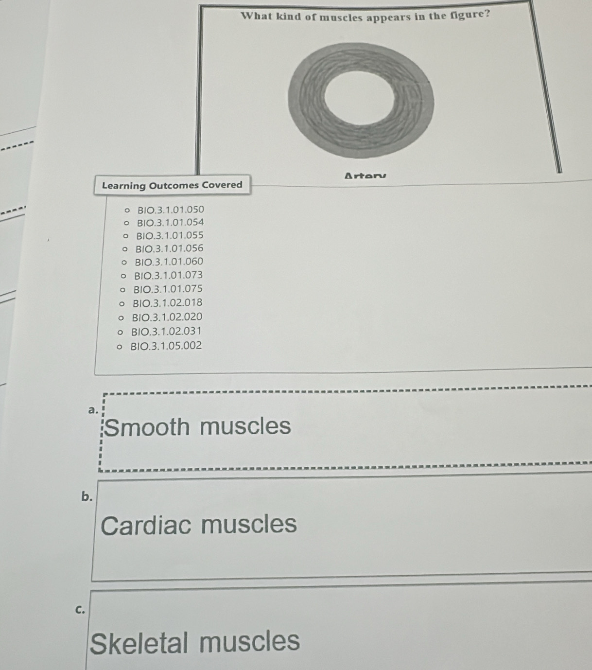 What kind of muscles appears in the figure?
Artaru
Learning Outcomes Covered
BIO. 3.1.01.050
BIO. 3.1.01.054
BIO. 3.1.01.055
BIO. 3.1.01.056
BIO. 3.1.01.060
BIO. 3.1.01.073
BIO. 3.1.01.075
BIO. 3.1.02.018
BIO. 3.1.02.020
BIO. 3.1.02.031
BIO.3. 1.05.002
a.
Smooth muscles
b.
Cardiac muscles
C.
Skeletal muscles