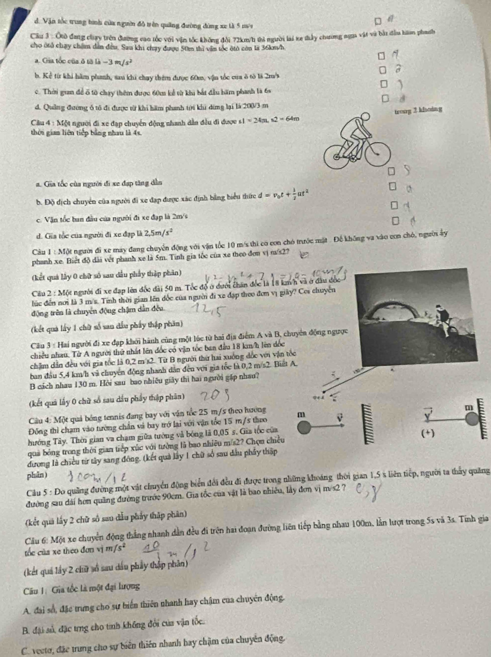 d. Vận tốc trung tình của ngườin đô trên quảng đường đùng xe là 5 na
Câu 3: Ôtò đang chay trên đường cao tốc với vận tốc khôn đời 72km/h thì người lài xe tấy chương sơn vật và bắt đầu hàn phanh
cho útủ chạy chim dân đều. Sau khi chạy được 50m thì văn tốc ôtò còn là 36km/h
N
a. Gia tốc của ở từ la-3m/s^2
b. Kể từ khi hăm phanh, sau khi chạy thêm được 60m, vận tốc của ô tô là 2m/s
1
c. Thời gian để ố tô chạy thêm được 60m kể từ khi bắt đầu hãm phanh là 6s
d. Quảng đường ổ tổ đi được từ khi hăm phanh tời khi dừng lại là 200/3 m
trong 2 khoàng
Cầu 4 : Một người đi xe đạp chuyển động nhanh dẫn đều đi được ∠ 1=24m s2=64m
thời gian liên tiếp bằng nhau là 4s.
a. Giia tốc của người đi xe đạp tăng dân
b. Độ dịch chuyển của người đi xe đạp được xác định bằng biểu thức d=v_0t+ 1/2 at^2
a
c. Vận tốc ban đầu của người đi xe đạp là 2m/s
d. Gia tốc của người đi xe đạp là 2,5m/s^2
Câu 1:Mot người đi xe may đang chuyển động với vận tốc 10 m/s thi có con chó trước mặt . Để không va vào con chó, người ấy
phanh xe. Biết độ dài vết phanh xe là 5m. Tính gia tốc của xe theo đơn vị n/s2?
(kết quả lây 0 chữ số sau dầu phẩy thập phản)
Câu 2 : Một người đi xe đạp lên đốc đài 50 m. Tốc độ ở dưới chăn đốc là 18 km/h và ở đầu đốc
lúc đến nơi là 3 m/s. Tính thời gian lên đốc của người đi xe đạp theo đơn vị giảy? Coi chuyển
động trên là chuyên động chậm dẫn đều
(kết quả lấy 1 chữ số san dầu phẩy thập phân)
Câu 3 : Hai người đị xe đạp khởi hành cùng một lúc từ hai địa điểm A và B, chuyên động ngược
chiều nhau. Từ A người thứ nhất lên đốc có vận tốc ban đầu 18 km/h lên dốc
chăm dẫn đều với gia tốc là 0,2 m/s2. Từ B người thứ hai xuống đốc với vận tốc
ban đầu 5,4 km/h và chuyển động nhanh dẫn đến với gia tốc bà 0,2m/s2 Biết A
B cách nhau 130 m. Hỏi sau bao nhiều giảy thì hai người gặp nhau? 
(kết quả lấy 0 chữ số sau dầu phẩy thập phân) 0e4
Câu 4: Một quả bóng tennis đang bay với vận tốc 25 m/s theo hướng
m
Đông thì chạm vào tường chấn và bay trở lai với vận tốc 15 m/s theo m v
hướng Tây. Thời gian va chạm giữa tưởng và bóng là 0,05 s. Gia tốc của
(+)
qua bóng trong thời gian tiếp xúc với tường là bao nhiều m/s2? Chọn chiều
đương là chiều từ tây sang đông. (kết quả lây 1 chữ số sau dầu phẩy thập
phān)
Cầu 5 : Đo quảng đường một vật chuyển động biển đổi đều đi được trong những khoáng thời gian 1,5 s liên tiếp, người ta thảy quảng
đường sau dài hơn quãng đường trước 90cm. Gia tốc của vật là bao nhiêu, lầy đơn vị m/s2 ?
(kết quả lấy 2 chữ số sau dấu phầy thập phân)
Câu 6: Một xe chuyển động thắng nhanh dẫn đều đi trện hai đoạn đường liên tiếp bằng nhau 100m, lần lượt trong 5s và 3s. Tính gia
tốc của xe theo đơn vị m/s^2
(kết quả lấy 2 chữ số sau dầu phầy thập phản)
Câu 1. Gia tốc là một đại lượng
A. đai số, đặc trưng cho sự biến thiên nhanh hay chậm của chuyển động.
B. đại sử, đặc trng cho tính không đổi của vận tốc
C. vecto, đặc trung cho sự biến thiên nhanh hay chậm của chuyển động.