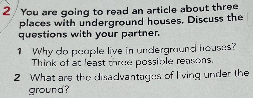 You are going to read an article about three 
places with underground houses. Discuss the 
questions with your partner. 
1 Why do people live in underground houses? 
Think of at least three possible reasons. 
2 What are the disadvantages of living under the 
ground?