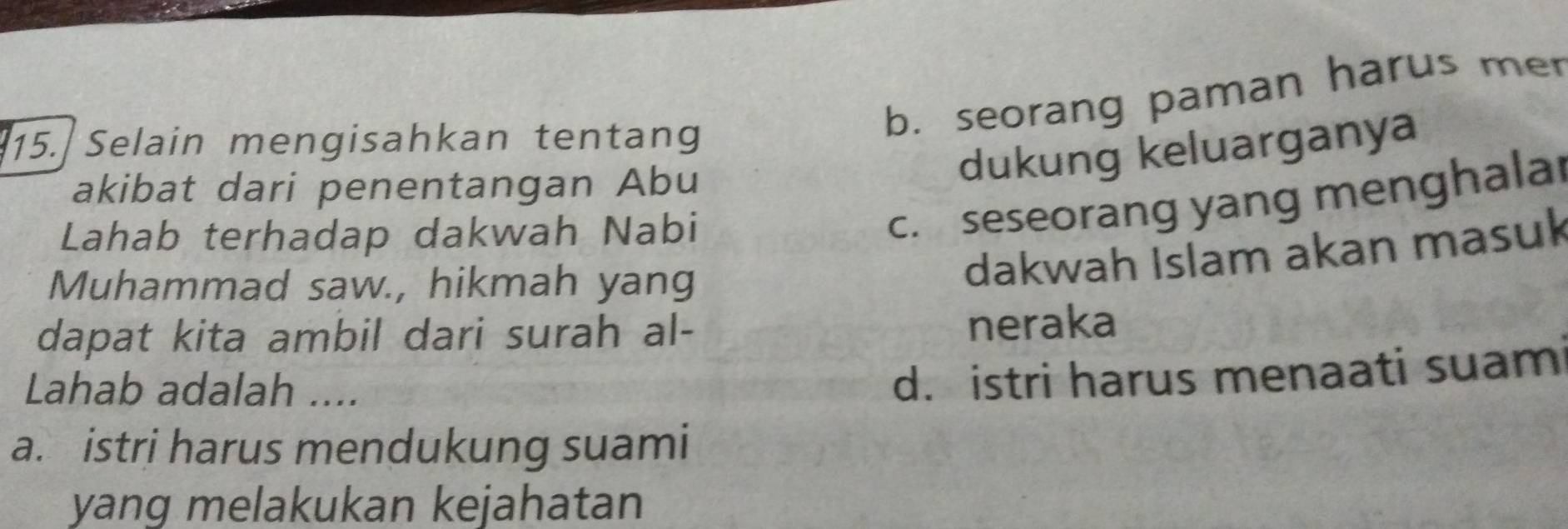 Selain mengisahkan tentang
b. seorang paman harus mer
akibat dari penentangan Abu
dukung keluarganya
Lahab terhadap dakwah Nabi
c. seseorang yang menghalar
Muhammad saw., hikmah yang
dakwah Islam akan masuk
dapat kita ambil dari surah al- neraka
Lahab adalah ....
d. istri harus menaati suam
a. istri harus mendukung suami
yang melakukan kejahatan