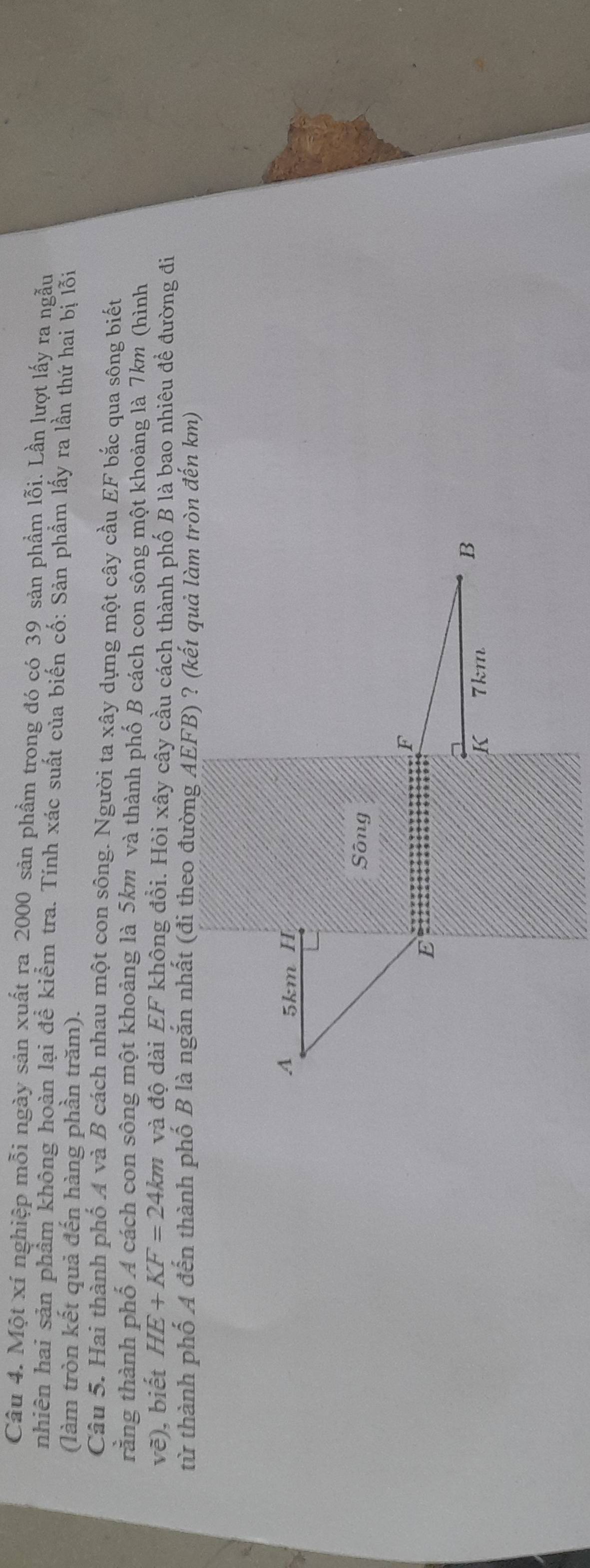 Một xí nghiệp mỗi ngày sản xuất ra 2000 sản phầm trong đó có 39 sản phẩm lỗi. Lần lượt lấy ra ngẫu 
nhiên hai sản phẩm không hoàn lại đề kiểm tra. Tính xác suất của biến cố: Sản phẩm lấy ra lần thứ hai bị lỗi 
(làm tròn kết quả đến hàng phần trăm). 
Câu 5. Hai thành phố A và B cách nhau một con sông. Người ta xây dựng một cây cầu EF bắc qua sông biết 
rằng thành phố A cách con sông một khoảng là 5km và thành phố B cách con sông một khoảng là 7km (hình
ve ). biết HE+KF=24km và độ dài EF không đổi. Hỏi xây cây cầu cách thành phố B là bao nhiêu để đường đi 
từ thành phố A đến thành phố B là ngắn nhất (đi theo đường AEFB) ? (kết quả làm tròn đến km)