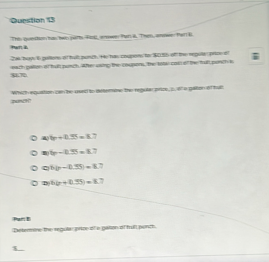 This question has two parts. First, answer Parl A. Then, answer Parl B.
Parl A
Zak buys 6 gallons of fruit punch. He has coupons for $0.55 of the regular price of
each galion of frult punch. After using the coupons, the total cost of the frult punch is
$870.
Which equation can be used to determine the regular price, p, of a gallon of fruit
punch?
A 6p+0.55=8.7
B 6p-0.55=8.7
C b(p-0.55)=8.7
D n(p+0.55)=8.7
Part B
Determine the regular price of a gallon of fruit punch.
$