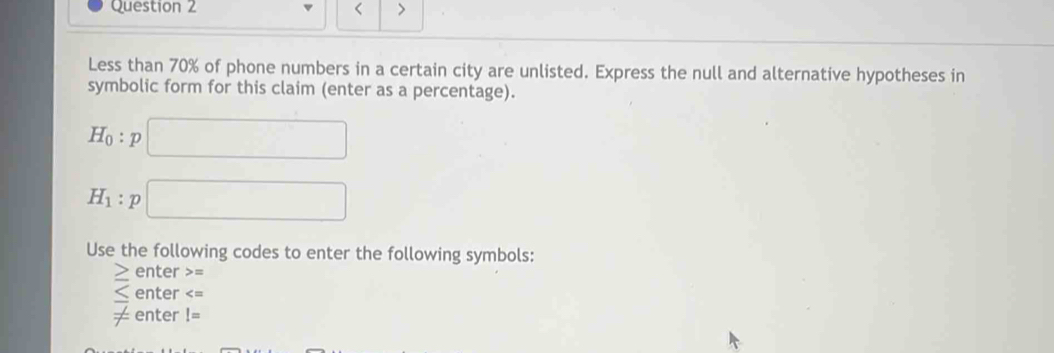 < > 
Less than 70% of phone numbers in a certain city are unlisted. Express the null and alternative hypotheses in 
symbolic form for this claim (enter as a percentage).
H_0:p□
H_1:p□
Use the following codes to enter the following symbols:
≥ enter =
enter
frac  enter I=