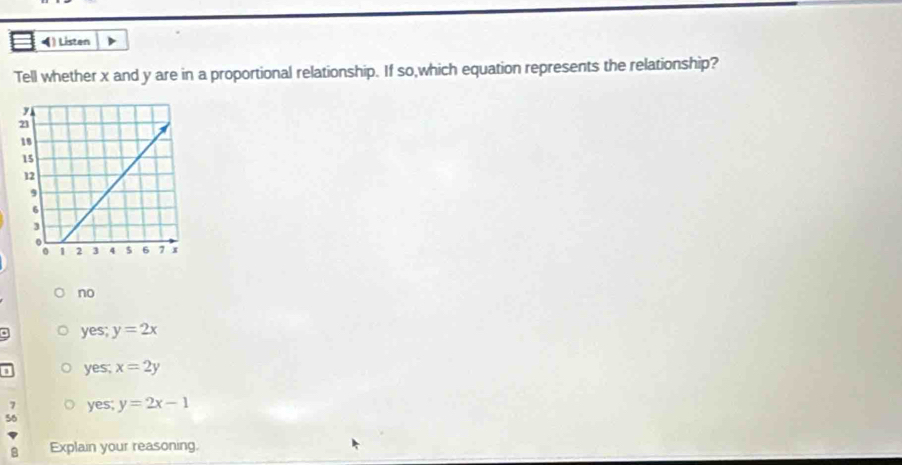 Listen
Tell whether x and y are in a proportional relationship. If so,which equation represents the relationship?
no
. yes; y=2x
yes; x=2y
7 yes; y=2x-1
56
8 Explain your reasoning.