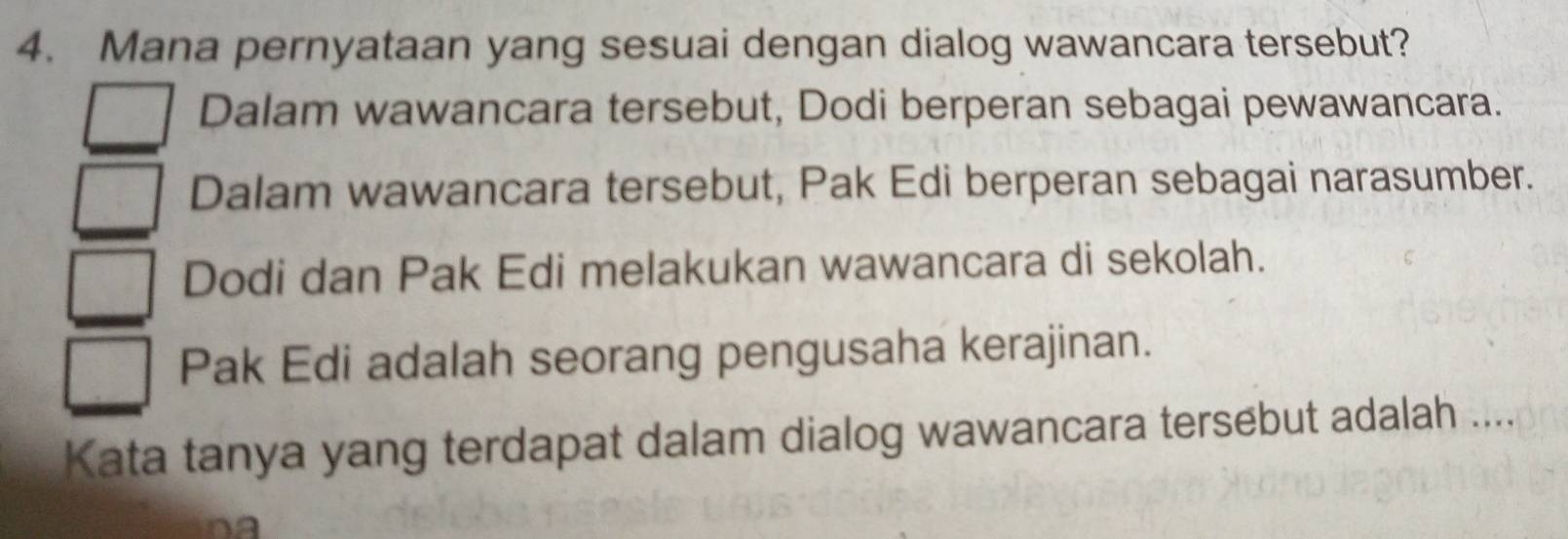 Mana pernyataan yang sesuai dengan dialog wawancara tersebut?
Dalam wawancara tersebut, Dodi berperan sebagai pewawancara.
Dalam wawancara tersebut, Pak Edi berperan sebagai narasumber.
Dodi dan Pak Edi melakukan wawancara di sekolah.
Pak Edi adalah seorang pengusaha kerajinan.
Kata tanya yang terdapat dalam dialog wawancara tersebut adalah ....