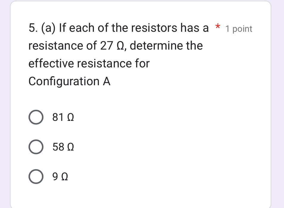 If each of the resistors has a * 1 point
resistance of 27 Ω, determine the
effective resistance for
Configuration A
81Ω
58Ω
9Ω