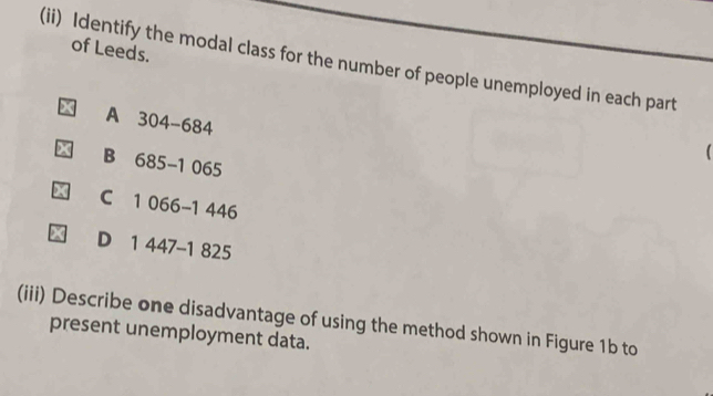 of Leeds.
(ii) Identify the modal class for the number of people unemployed in each part
A 304-684

B 685-1 065
C 1 066 -1 446
D 1 447-1 825
(iii) Describe one disadvantage of using the method shown in Figure 1b to
present unemployment data.