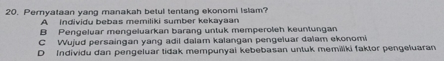 Pernyataan yang manakah betul tentang ekonomi Islam?
A Individu bebas memiliki sumber kekayaan
B Pengeluar mengeluarkan barang untuk memperoleh keuntungan
C Wujud persaingan yang adil dalam kalangan pengeluar dalam ekonomi
D Individu dan pengeluar tidak mempunyai kebebasan untuk memiliki faktor pengeluaran