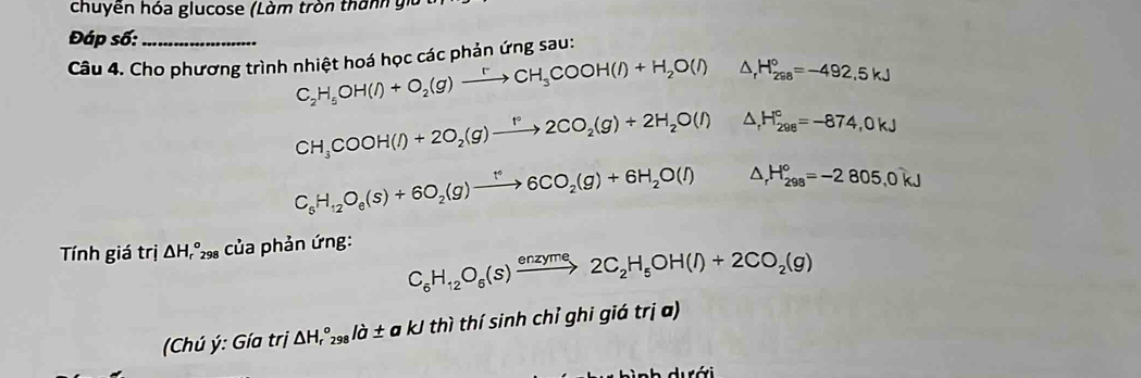 chuyền hóa glucose (Làm tròn thành gi 
Đáp số: 
Câu 4. Cho phương trình nhiệt hoá học các phản ứng sau:
C_2H_5OH(l)+O_2(g)xrightarrow rCH_3COOH(l)+H_2O(l) △ _rH_(298)°=-492.5kJ
CH_3COOH(l)+2O_2(g)xrightarrow f°2CO_2(g)+2H_2O(l) △ _rH_(298)^c=-874,0kJ
C_6H_12O_e(s)+6O_2(g)xrightarrow t°6CO_2(g)+6H_2O(l) △ _rH_(298)°=-2805, 0kJ
Tính giá trị △ H_r^((circ)298 của phản ứng:
C_6)H_12O_6(s)xrightarrow enzyme2C_2H_5OH(l)+2CO_2(g)
(Chú ý: Gía trj △ H_r^((circ)_298)la± akJ thì thí sinh chỉ ghi giá trị a) 
ì nh dưới