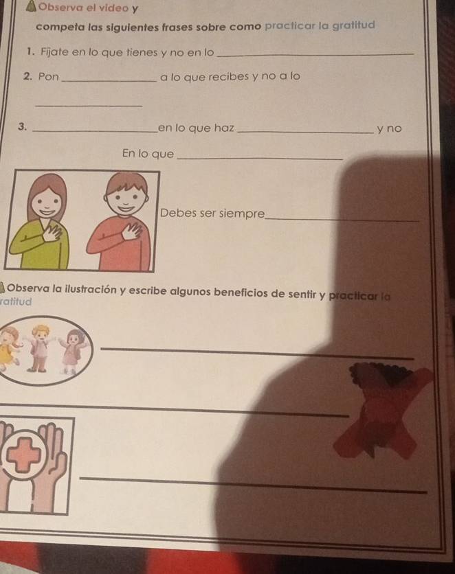 Observa el video y 
competa las siguientes frases sobre como practicar la gratitud 
1. Fijate en lo que tienes y no en lo_ 
2. Pon _a lo que recibes y no a lo 
_ 
3. _en lo que haz _y no 
En lo que_ 
es ser siempre_ 
Observa la ilustración y escribe algunos beneficios de sentir y practicar la 
ratitud 
_ 
_ 
_