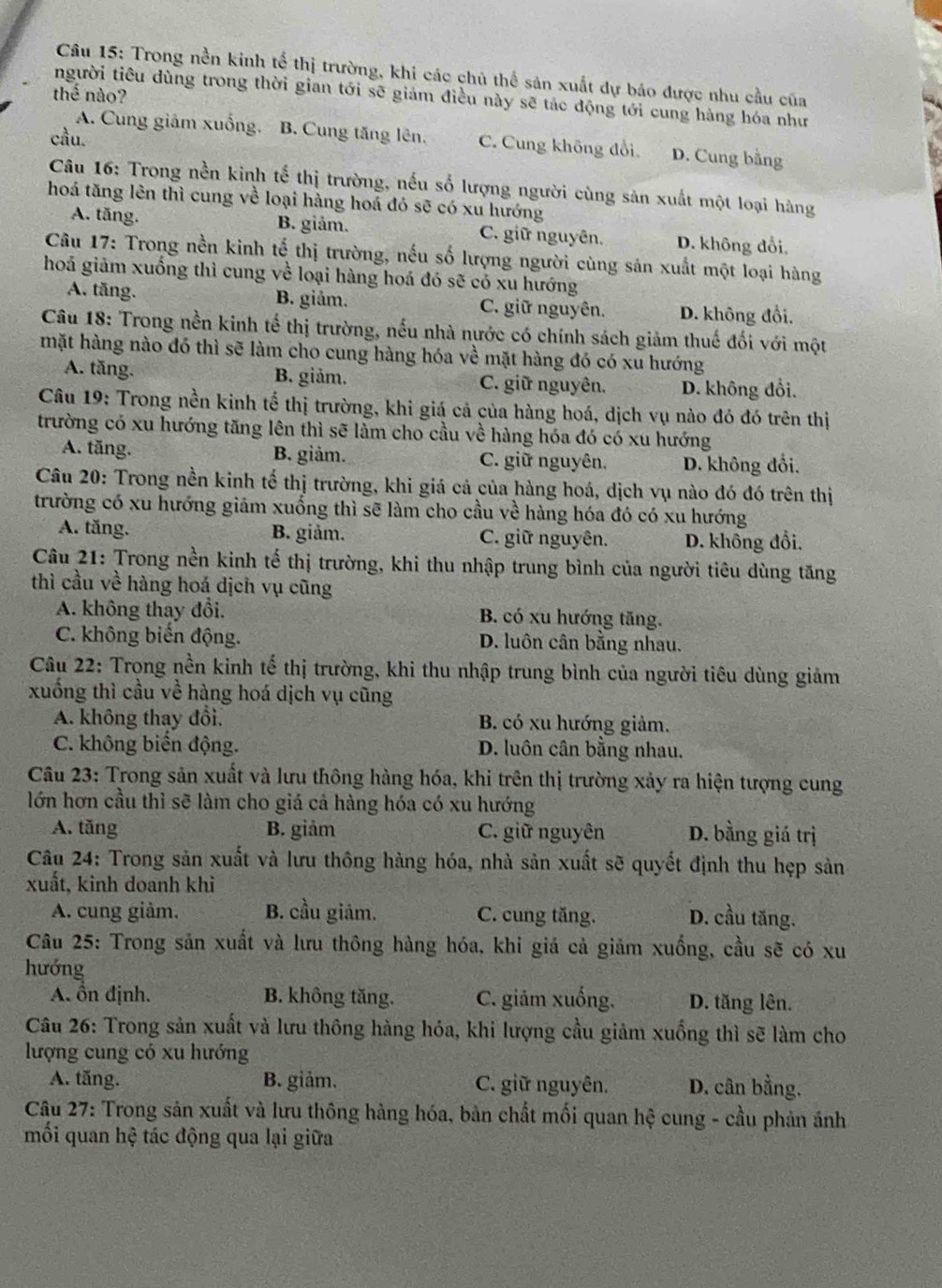 Trong nền kinh tế thị trường, khi các chủ thể sản xuất dự báo được nhu cầu của
thế nào?
người tiêu dùng trong thời gian tới sẽ giám điều này sẽ tác động tới cung hàng hóa như
cầu.
A. Cung giảm xuống. B. Cung tăng lên. C. Cung không đổi. D. Cung bằng
Câu 16: Trong nền kinh tế thị trường, nếu số lượng người cùng sản xuất một loại hàng
hoá tăng lên thì cung về loại hàng hoá đó sẽ có xu hướng
A. tăng. B. giảm. C. giữ nguyên. D. không đổi.
Câu 17: Trong nền kinh tế thị trường, nếu số lượng người cùng sản xuất một loại hàng
hoá giảm xuống thì cung về loại hàng hoá đó sẽ có xu hướng
A. tăng. B. giảm. C. giữ nguyên. D. không đổi.
Câu 18: Trong nền kinh tế thị trường, nếu nhà nước có chính sách giảm thuế đối với một
mặt hàng nào đó thì sẽ làm cho cung hàng hóa về mặt hàng đó có xu hướng
A. tăng. B. giảm. C. giữ nguyên. D. không đổi.
Câu 19: Trong nền kinh tế thị trường, khi giá cả của hàng hoá, dịch vụ nào đó đó trên thị
trường có xu hướng tăng lên thì sẽ làm cho cầu về hàng hóa đó có xu hướng
A. tăng. B. giảm. C. giữ nguyên. D. không đổi.
Câu 20: Trong nền kinh tế thị trường, khi giá cả của hàng hoá, dịch vụ nào đó đó trên thị
trường có xu hướng giảm xuống thì sẽ làm cho cầu về  hàng hóa đó có xu hướng
A. tăng. B. giảm. C. giữ nguyên. D. không đổi,
Câu 21: Trong nền kinh tế thị trường, khi thu nhập trung bình của người tiêu dùng tăng
thì cầu về hàng hoá dịch vụ cũng
A. không thay đổi. B. có xu hướng tăng.
C. không biến động. D. luôn cân bằng nhau.
Câu 22: Trong nền kinh tế thị trường, khi thu nhập trung bình của người tiêu dùng giảm
xuống thì cầu về hàng hoá dịch vụ cũng
A. không thay đổi. B. có xu hướng giảm.
C. không biến động. D. luôn cân bằng nhau.
Câu 23: Trong sản xuất và lưu thông hàng hóa, khi trên thị trường xảy ra hiện tượng cung
lớn hơn cầu thỉ sẽ làm cho giá cả hàng hóa có xu hướng
A. tăng B. giảm C. giữ nguyên D. bằng giá trị
Câu 24: Trong sản xuất và lưu thông hàng hóa, nhà sản xuất sẽ quyết định thu hẹp sản
xuất, kinh doanh khi
A. cung giảm. B. cầu giảm. C. cung tăng. D. cầu tăng.
Câu 25: Trong sản xuất và lưu thông hàng hóa, khi giá cả giảm xuống, cầu sẽ có xu
hướng
A. ổn định. B. không tăng. C. giảm xuống. D. tăng lên.
Câu 26: Trong sản xuất và lưu thông hàng hóa, khi lượng cầu giảm xuống thì sẽ làm cho
lượng cung có xu hướng
A. tăng. B. giảm. C. giữ nguyên. D. cân bằng,
Câu 27: Trong sản xuất và lưu thông hàng hóa, bản chất mối quan hệ cung - cầu phản ánh
mối quan hệ tác động qua lại giữa