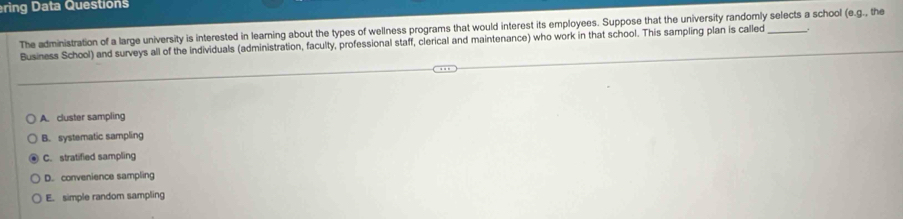 ring Data Questions
The administration of a large university is interested in learning about the types of wellness programs that would interest its employees. Suppose that the university randomly selects a school (e.g l., the
Business School) and surveys all of the individuals (administration, faculty, professional staff, clerical and maintenance) who work in that school. This sampling plan is called
A. cluster sampling
B. systematic sampling
C. stratified sampling
D. convenience sampling
E. simple random sampling