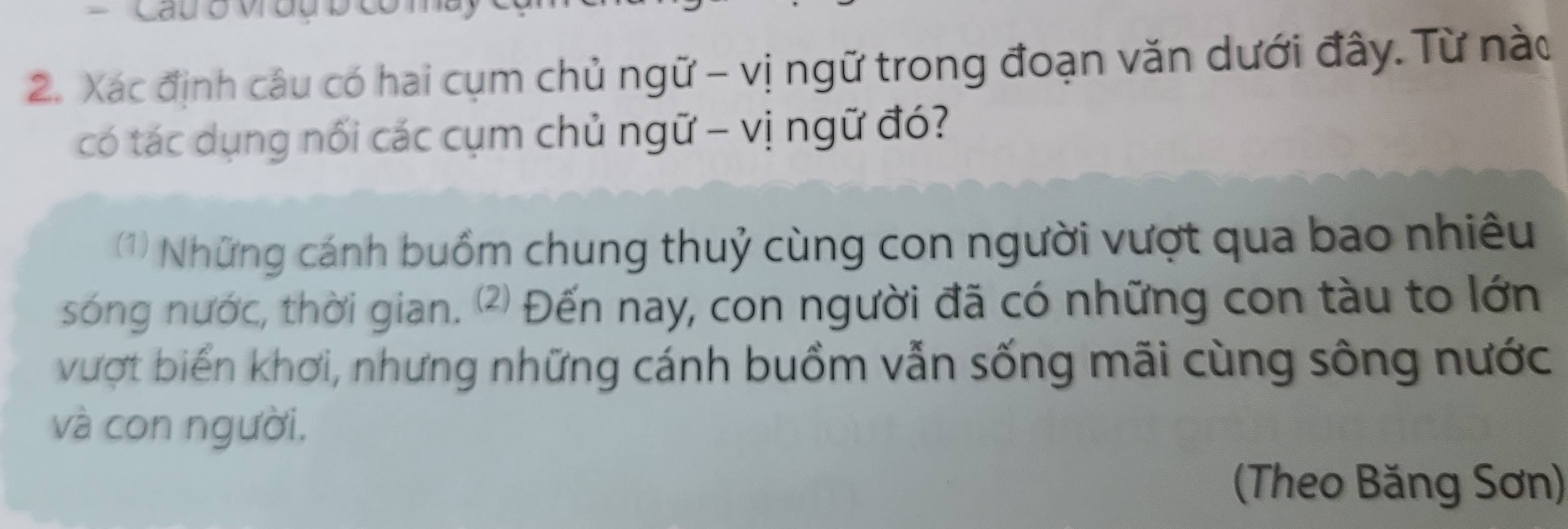 Cau o vu 
2. Xác định câu có hai cụm chủ ngữ - vị ngữ trong đoạn văn dưới đây. Từ nào 
có tác dụng nối các cụm chủ ngữ - vị ngữ đó? 
(1) Những cánh buồm chung thuỷ cùng con người vượt qua bao nhiều 
sóng nước, thời gian. ⑵ Đến nay, con người đã có những con tàu to lớn 
vượt biển khơi, nhưng những cánh buồm vẫn sống mãi cùng sông nước 
và con người, 
(Theo Băng Sơn)