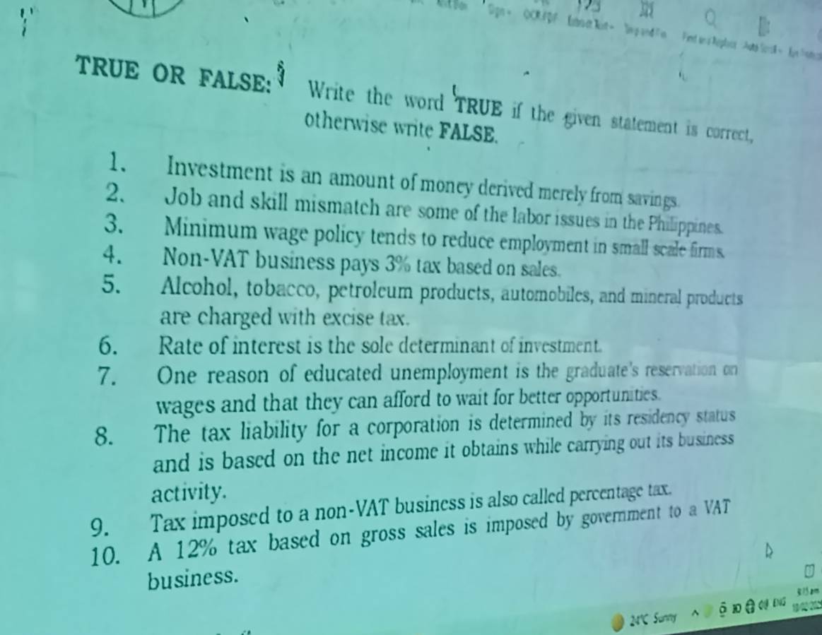 Sign = QCRFDF Eibo ct kit= lvg and Fin Find an s heplics Auts Sesk = hgn =nter 
TRUE OR FALSE: Write the word TRUE if the given statement is correct, 
otherwise write FALSE. 
1. Investment is an amount of money derived merely from savings 
2. Job and skill mismatch are some of the labor issues in the Philippines. 
3. Minimum wage policy tends to reduce employment in small scale firms. 
4. Non-VAT business pays 3% tax based on sales. 
5. Alcohol, tobacco, petroleum products, automobiles, and mineral products 
are charged with excise tax. 
6. Rate of interest is the sole determinant of investment. 
7. One reason of educated unemployment is the graduate's reservation on 
wages and that they can afford to wait for better opportunities. 
8. The tax liability for a corporation is determined by its residency status 
and is based on the net income it obtains while carrying out its business 
activity. 
9. Tax imposed to a non-VAT business is also called percentage tax. 
10. A 12% tax based on gross sales is imposed by government to a VAT 
business. 
24℃ Sunny