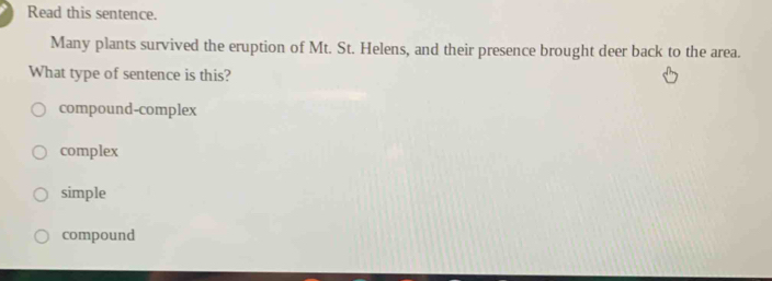 Read this sentence.
Many plants survived the eruption of Mt. St. Helens, and their presence brought deer back to the area.
What type of sentence is this?
compound-complex
complex
simple
compound