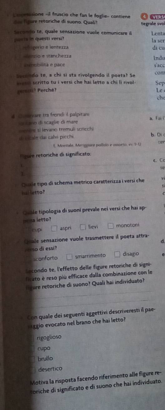 Lespressione «il fruscio che fan le foglie- contiene VERS
due foure retoriche di suono. Quali? tegrale svol
Secondo te, quale sensazione vuole comunicare il Lenta
purla in questi versi? la ser
frigerío e lentezza dì cu
M anzio e stanchezza Indu
i obilita e pace sacc
Secondo te, a chi si sta rivolgendo il poeta? Se com
vess scritto tu i versi che hai letto a chi li rivol. Sep
gernsii? Perché? _Le
_
che
_
d C nervare tra frondi il palpitare
_
ontano di scaglie di mare a. Fai 
mentre si levano tremuli scricchi
dicicale dai calvi picchi b. Di
E Montale, Meriggana pollido e ossorto, v 9-0 cer
Feure retoriche di significato:
_
c. C
L
7.
_
_
Quale tipo di schema metrico caratterizza i versi che
5 
_
hal letto?
C
Qile tipologia di suoni prevale nei versi che hai ap-
pena letto?
cupi aspri lievi monotoni
Guale sensazione vuole trasmettere il poeta attra-
Yerso di essi? d
sconforto smarrimento disagio e
Secondo te, l'effetto delle figure retoriche di signi-
ficato è reso più efficace dalla combinazione con le
_
fiture retoriche di suono? Quali hai individuato?
_
_
Con quale dei seguenti aggettivi descriveresti il pae-
saggio evocato nel brano che hai letto?
rigoglioso
cupo
brullo
desertico
Motiva la risposta facendo riferimento alle figure re-
toriche di significato e di suono che hai individuato.