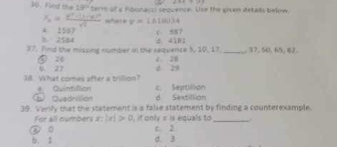 2A+7B
30. Find the 15° terre of a Aibonacor sequence. Use the given detalls bekow,
x_n=frac n^2+(1-y)^2sqrt(2) where v=1.61004
4 1597 c 987
h 2584 d 41B1
37. Find the missing number in the sequence 5, 10, 17 _ 37, 50, 65, 82.
⑤ 26 è z8
6 27 d z9
Il. What comes after a trillion?
a. Quintilion c. Septillian
D Quadrilión d Sextillian
39. Venfy that the statement is a false statement by finding a counterexample.
For all cumbers x:|x|>0 , if only = is equals to_ .
○ c. 2
b. 1 d. 3